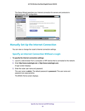 Page 22Specify Your Internet and WiFi Settings 22
AC750 Wireless Dual Band Gigabit Router R6050 
The Setup Wizard searches your Internet connection for servers and proto\
cols to 
determine your ISP configuration. 
Manually Set Up the Internet Connection
You can view or change the router’s Internet connection settings.
Specify an Internet Connection Without a Login
To specify the Internet connection settings:
1.  Launch a web browser from a computer or WiFi device that is connected to\
 the network.
2.  Enter...