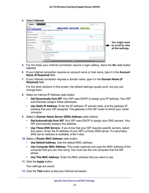 Page 23Specify Your Internet and WiFi Settings 23
 AC750 Wireless Dual Band Gigabit Router R6050
4. 
Select  Internet.
You might need 
to scroll to view 
all the settings.
5.  For the Does your Internet connection require a login setting, leave the\
  No radio button 
selected.
6.  If your Internet connection requires an account name or host name, type \
it in the  Account 
Name (If Required) field.
7.  If your Internet connection requires a domain name, type it in the  Domain Name (If 
Required) field. 
For...