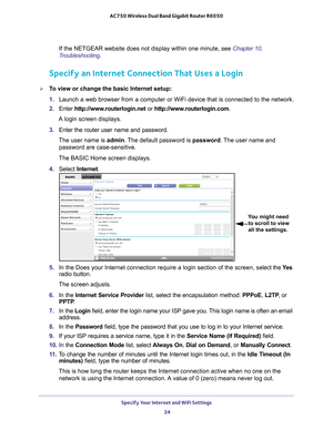 Page 24Specify Your Internet and WiFi Settings 24
AC750 Wireless Dual Band Gigabit Router R6050 
If the NETGEAR website does not display within one minute, see Chapter 10, 
Troubleshooting.
Specify an Internet Connection That Uses a Login
To view or change the basic Internet setup:
1. 
Launch a web browser from a computer or WiFi device that is connected to\
 the network.
2.  Enter  http://www
 .routerlogin.net or http://www.routerlogin.com .
A login screen displays.
3.  Enter the router user name and...