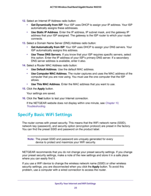 Page 25Specify Your Internet and WiFi Settings 
25  AC750 Wireless Dual Band Gigabit Router R6050
12. Select an Internet IP Address radio button:
•Get Dynamically from ISP. Your ISP uses DHCP to assign your IP address. Your ISP 
automatically assigns these addresses.
•Use Static IP Address. Enter the IP address, IP subnet mask, and the gateway IP 
address that your ISP assigned. The gateway is the ISP router to which your router 
connects.
13. Select a Domain Name Server (DNS) Address radio button:
•Get...