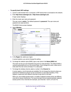 Page 26Specify Your Internet and WiFi Settings 26
AC750 Wireless Dual Band Gigabit Router R6050 
To specify basic WiFi settings:
1. 
Launch a web browser from a computer or WiFi device that is connected to\
 the network.
2.  Enter  http://www
 .routerlogin.net or http://www.routerlogin.com .
A login screen displays.
3.  Enter the router user name and password.
The user name is  admin. 
 The default password is password . The user name and 
password are case-sensitive.
The BASIC Home screen displays.
4.  Select...