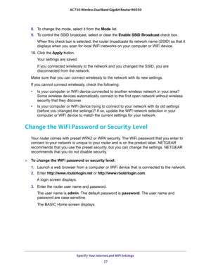 Page 27Specify Your Internet and WiFi Settings 
27  AC750 Wireless Dual Band Gigabit Router R6050
8. To change the mode, select it from the Mode list.
9. To control the SSID broadcast, select or clear the Enable SSID Broadcast check box.
When this check box is selected, the router broadcasts its network name (SSID) so that it 
displays when you scan for local WiFi networks on your computer or WiFi device.
10. Click the Apply button.
Your settings are saved.
If you connected wirelessly to the network and you...