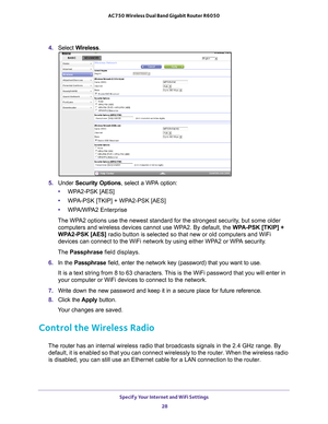 Page 28Specify Your Internet and WiFi Settings 28
AC750 Wireless Dual Band Gigabit Router R6050 
4. 
Select  Wireless.
5. Under  Security Options, select a WPA option:
• WP
A2-PSK [AES]
•WP
A-PSK [TKIP] + WPA2-PSK [AES]
•WP
A/WPA2 Enterprise
The WPA2 options use the newest standard for the strongest security, but some older  computers and wireless devices cannot use WP
 A2. By default, the WPA-PSK [TKIP] + 
WPA2-PSK [AES]  radio button is selected so that new or old computers and WiFi 
devices can connect to...