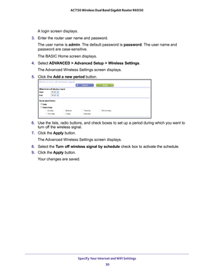 Page 30Specify Your Internet and WiFi Settings 30
AC750 Wireless Dual Band Gigabit Router R6050 
A login screen displays.
3.  Enter the router user name and password.
The user name is  admin. 
 The default password is password . The user name and 
password are case-sensitive.
The BASIC Home screen displays.
4.  Select  ADV
 ANCED > Advanced Setup > Wireless Settings.
The Advanced Wireless Settings screen displays.
5.  Click the  Add a new period button.
6. Use the lists, radio buttons, and check boxes to set up...