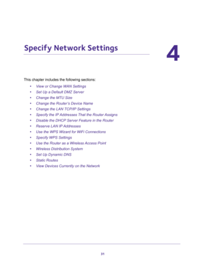 Page 3131
4
4.   Specify Network Settings
This chapter includes the following sections:
•View or Change WAN Settings 
•Set Up a Default DMZ Server 
•Change the MTU Size 
•Change the Router’s Device Name 
•Change the LAN TCP/IP Settings 
•Specify the IP Addresses That the Router Assigns 
•Disable the DHCP Server Feature in the Router 
•Reserve LAN IP Addresses 
•Use the WPS Wizard for WiFi Connections 
•Specify WPS Settings 
•Use the Router as a Wireless Access Point 
•Wireless Distribution System 
•Set Up...