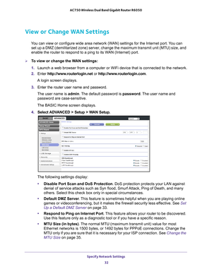 Page 32Specify Network Settings 32
AC750 Wireless Dual Band Gigabit Router R6050 
View or Change WAN Settings
You can view or configure wide area network (WAN) settings for the Internet port. You can 
set up a DMZ (demilitarized zone) server, change the maximum transmit unit (MTU) size, and 
enable the router to respond to a ping to its WAN (Internet) port. 
To view or change the WAN settings:
1.  Launch a web browser from a computer or WiFi device that is connected to\
 the network.
2.  Enter  http://www...