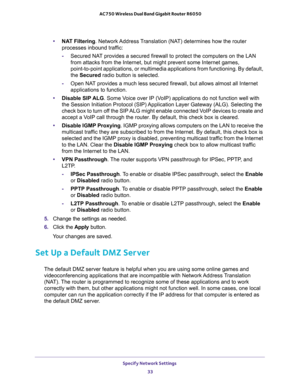 Page 33Specify Network Settings 
33  AC750 Wireless Dual Band Gigabit Router R6050
•NAT Filtering. Network Address Translation (NAT) determines how the router 
processes inbound traffic:
-Secured NAT provides a secured firewall to protect the computers on the LAN 
from attacks from the Internet, but might prevent some Internet games, 
point-to-point applications, or multimedia applications from functioning. By default, 
the Secured radio button is selected.
-Open NAT provides a much less secured firewall, but...