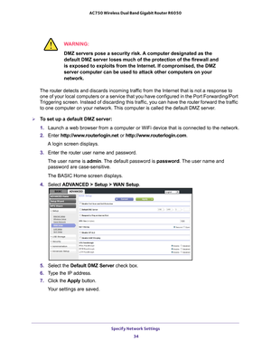 Page 34Specify Network Settings 34
AC750 Wireless Dual Band Gigabit Router R6050 
WARNING:
DMZ servers pose a security risk. A computer designated as the 
default DMZ server loses much of the protection of the firewall and 
is exposed to exploits from the Internet. If compromised, the DMZ 
server computer can be used to attack other computers on your 
network.
The router  detects and discards incoming traf
 fic from the Internet that is not a response to 
one of your local computers or a service that you have...