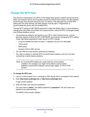 Page 35Specify Network Settings 
35  AC750 Wireless Dual Band Gigabit Router R6050
Change the MTU Size
The maximum transmission unit (MTU) is the largest data packet a network device transmits. 
When one network device communicates across the Internet with another, the data packets 
travel through many devices along the way. If a device in the data path has a lower MTU 
setting than the other devices, the data packets must be split or “fragmented” to 
accommodate the device with the smallest MTU. 
The best MTU...