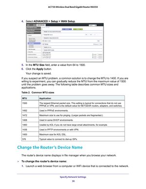 Page 36Specify Network Settings 36
AC750 Wireless Dual Band Gigabit Router R6050 
4. 
Select  ADVANCED > Setup > WAN Setup . 
5. In the MTU Size field, enter a value from 64 to 1500.
6.  Click the  Apply button.
Your change is saved.
If you suspect an MTU problem, a common solution is to change the MTU to\
 1400. If you are 
willing to experiment, you can gradually reduce the MTU from the maximum\
 value of 1500 
until the problem goes away

. The following table describes common MTU sizes and 
applications....