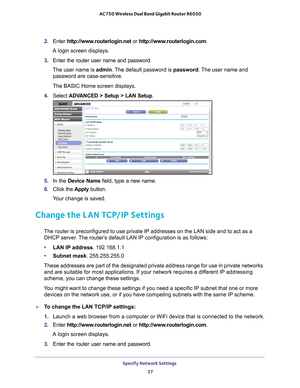 Page 37Specify Network Settings 37
 AC750 Wireless Dual Band Gigabit Router R6050
2. 
Enter  http://www.routerlogin.net  or http://www.routerlogin.com.
A login screen displays.
3.  Enter the router user name and password.
The user name is  admin. 
 The default password is password. The user name and 
password are case-sensitive.
The BASIC Home screen displays.
4.  Select  ADV
 ANCED > Setup > LAN Setup .
5. In the Device Name field, type a new name.
6.  Click the  Apply button.
Your change is saved.
Change the...