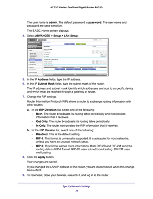 Page 38Specify Network Settings 38
AC750 Wireless Dual Band Gigabit Router R6050 
The user name is 
admin. The default password is password . The user name and 
password are case-sensitive.
The BASIC Home screen displays.
4.  Select  ADV
 ANCED > Setup > LAN Setup .
5. In the IP Address fields, type the IP address.
6.  In the IP Subnet Mask  fields, type the subnet mask of the router. 
The IP address and subnet mask identify which addresses are local to a s\
pecific device  and which must be reached through a...