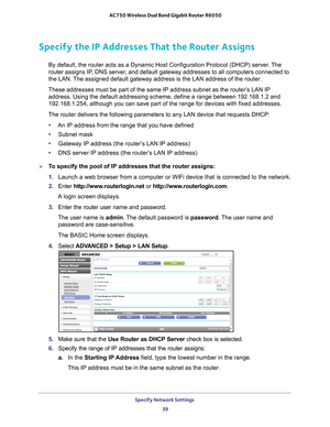 Page 39Specify Network Settings 39
 AC750 Wireless Dual Band Gigabit Router R6050
Specify the IP Addresses That the Router Assigns
By default, the router acts as a Dynamic Host Configuration Protocol (D\
HCP) server. The 
router 
assigns IP, DNS server, and default gateway addresses to all computers connected to 
the LAN. The assigned default gateway address is the LAN address of the router. 
These addresses must be part of the same IP address subnet as the router\
’s LAN IP  address. Using the default...