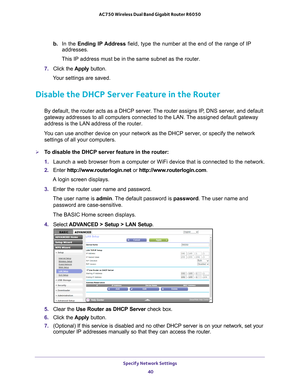 Page 40Specify Network Settings 40
AC750 Wireless Dual Band Gigabit Router R6050 
b. 
In the Ending IP Address  field, type the number at the end of the range of IP 
addresses.
This IP address must be in the same subnet as the router.
7.  Click the  Apply button.
Your settings are saved.
Disable the DHCP Server Feature in the Router
By default, the router acts as a DHCP server. The router  assigns IP, DNS server, and default 
gateway addresses to all computers connected to the LAN. The assigned default gateway...