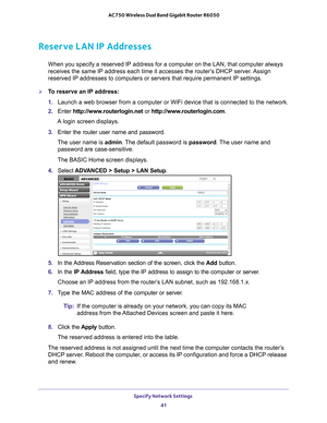 Page 41Specify Network Settings 41
 AC750 Wireless Dual Band Gigabit Router R6050
Reserve LAN IP Addresses
When you specify a reserved IP address for a computer on the LAN, that c\
omputer always 
receives the same IP address each time it accesses the router’s DHCP server. Assign 
reserved IP addresses to computers or servers that require permanent IP \
settings. 
To reserve an IP address: 
1. 
Launch a web browser from a computer or WiFi device that is connected to\
 the network.
2.  Enter  http://www...