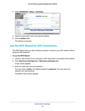 Page 43Specify Network Settings 43
 AC750 Wireless Dual Band Gigabit Router R6050
4. 
Select  ADVANCED > Setup > LAN Setup .
5. Select the radio button next to the reserved address. 
6.  Click the  Delete button.
The address is removed.
Use the WPS Wizard for WiFi Connections
The WPS Wizard helps you add a wireless computer or device to your WiFi \
network without  typing the WiFi password.
To use the WPS Wizard:
1.  Launch a web browser from a computer or WiFi device that is connected to\
 the network.
2....