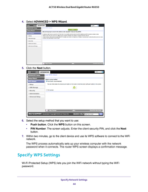 Page 44Specify Network Settings 44
AC750 Wireless Dual Band Gigabit Router R6050 
4. 
Select  ADVANCED > WPS Wizard .
5. Click the  Next button. 
6. Select the setup method that you want to use: 
• Push button. Click the WPS button on this screen. 
• PIN Number . 
 The screen adjusts. Enter the client security PIN, and click  the Next 
button.
7.  Within two minutes, go to the client device and use its WPS software to \
connect to the WiFi 
network.
The WPS process automatically sets up your wireless computer...