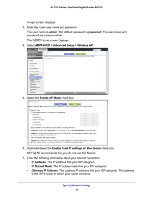 Page 46Specify Network Settings 46
AC750 Wireless Dual Band Gigabit Router R6050 
A login screen displays.
3.  Enter the router user name and password.
The user name is  admin. 
 The default password is password . The user name and 
password are case-sensitive.
The BASIC Home screen displays.
4.  Select  ADV
 ANCED > Advanced Setup > Wireless AP . 
5. Select the  Enable AP Mode check box. 
6. (Optional) Select the  Enable fixed IP settings on this device  check box.
NETGEAR recommends that you do not use this...