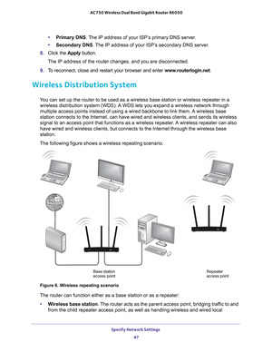 Page 47Specify Network Settings 47
 AC750 Wireless Dual Band Gigabit Router R6050
•
Primary DNS . The IP address of your ISP’s primary DNS server.
• Secondary DNS . 
 The IP address of your ISP’s secondary DNS server.
8.  Click the  Apply button.
The IP address of the router changes, and you are disconnected.
9.  T
o reconnect, close and restart your browser and enter  www.routerlogin.net.
Wireless Distribution System
You can set up the router to be used as a wireless base station or wirele\
ss repeater in a...