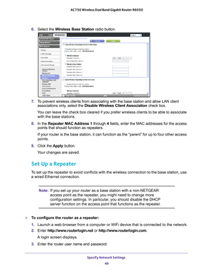 Page 49Specify Network Settings 49
 AC750 Wireless Dual Band Gigabit Router R6050
6. 
Select the Wireless Base Station  radio button.
7. To prevent wireless clients from associating with the base station and al\
low LAN client 
associations only, select the  Disable Wireless Client Association  check box.
You can leave the check box cleared if you prefer wireless clients to be \
able to associate  with the base stations.
8.  In the Repeater MAC 
 Address 1 through 4 fields, enter the MAC addresses for the...