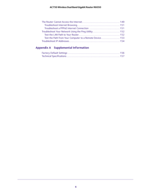 Page 6 
6 AC750 Wireless Dual Band Gigabit Router R6050 
The Router Cannot Access the Internet . . . . . . . . . . . . . . . . . . . . . . . . . . . . . . . . 149
Troubleshoot Internet Browsing . . . . . . . . . . . . . . . . . . . . . . . . . . . . . . . . . . . . 151
Troubleshoot a PPPoE Internet Connection  . . . . . . . . . . . . . . . . . . . . . . . . . . 151
Troubleshoot Your Network Using the Ping Utility . . . . . . . . . . . . . . . . . . . . . . . 152
Test the LAN Path to Your Router . . . . . . . ....