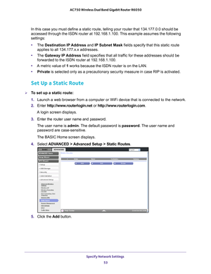 Page 53Specify Network Settings 53
 AC750 Wireless Dual Band Gigabit Router R6050
In this case you must define a static route, telling your router that 13\
4.177.0.0 should be 
accessed through the ISDN router at 192.168.1.100. This example assumes the following 
settings:
•
The  Destination IP 
 Address and IP Subnet Mask fields specify that this static route 
applies to all 134.177.x.x addresses. 
• The  Gateway IP 
 Address field specifies that all traffic for these addresses should be 
forwarded to the ISDN...