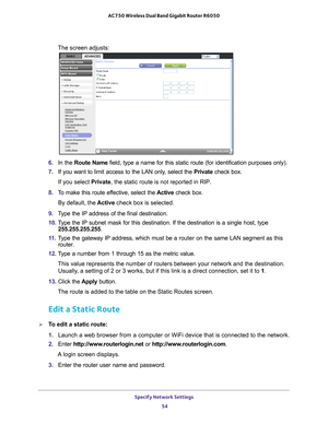 Page 54Specify Network Settings 54
AC750 Wireless Dual Band Gigabit Router R6050 
The screen adjusts:
6. 
In the Route Name field, type a name for this static route (for identification purposes \
only). 
7.  If you want to limit access to the LAN only
 , select the Private check box. 
If you select Private, the static route is not reported in RIP. 
8.  T
o make this route effective, select the  Active check box. 
By default, the  Active check box is selected.
9.  T
ype the IP address of the final destination....