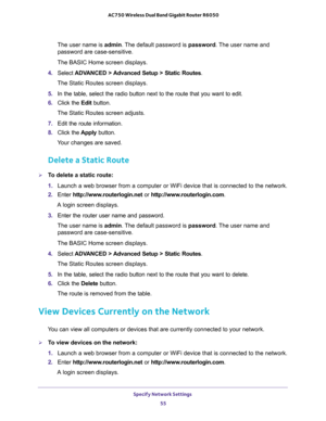 Page 55Specify Network Settings 
55  AC750 Wireless Dual Band Gigabit Router R6050
The user name is admin. The default password is password. The user name and 
password are case-sensitive.
The BASIC Home screen displays.
4. Select ADVANCED > Advanced Setup > Static Routes. 
The Static Routes screen displays.
5. In the table, select the radio button next to the route that you want to edit.
6. Click the Edit button. 
The Static Routes screen adjusts.
7. Edit the route information.
8. Click the Apply button.
Your...