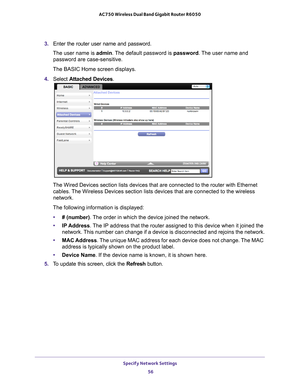 Page 56Specify Network Settings 56
AC750 Wireless Dual Band Gigabit Router R6050 
3. 
Enter the router user name and password.
The user name is  admin. 
 The default password is password . The user name and 
password are case-sensitive.
The BASIC Home screen displays.
4.  S
elect  Attached Devices.
The Wired Devices section lists devices that are connected to the router\
 with Ethernet 
cables. The Wireless Devices section lists devices that are connected to the wir\
eless 
network. 
The following information...