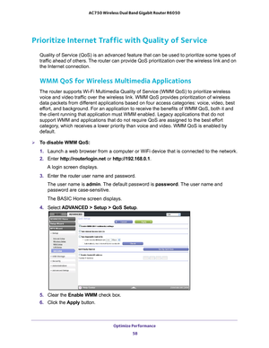 Page 58Optimize Performance 58
AC750 Wireless Dual Band Gigabit Router R6050 
Prioritize Internet Traffic with Quality of Service
Quality of Service (QoS) is an advanced feature that can be used to pr\
ioritize some types of 
traffic ahead of others. The router can provide QoS prioritization over the wireless link and on \
the Internet connection.
WMM QoS for Wireless Multimedia Applications
The router supports Wi-Fi Multimedia Quality of Service (WMM QoS) to p\
rioritize wireless 
voice and video traffic over...