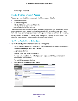 Page 59Optimize Performance 59
 AC750 Wireless Dual Band Gigabit Router R6050
Your changes are saved.
Set Up QoS for Internet Access
You can give prioritized Internet access to the following types of traffic:
• Specific applications
• Specific online games
• Individual Ethernet LAN ports of the router
• A specific device by MAC address
To specify prioritization of traffic, you need to create a policy for the type of traffic and add the  policy to the QoS Policy table in the QoS Setup screen. For convenience,\...