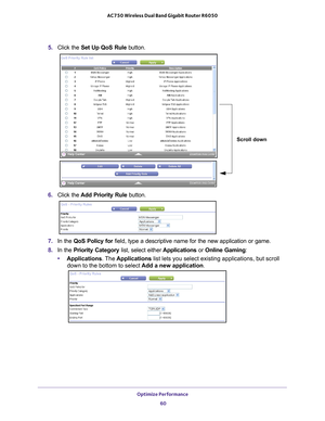 Page 60Optimize Performance 60
AC750 Wireless Dual Band Gigabit Router R6050 
5. 
Click the  Set Up QoS Rule button.
Scroll down
6. Click the  Add Priority Rule button. 
7. In the QoS Policy for  field, type a descriptive name for the new application or game.
8.  In the Priority Category list, select either  Applications or Online Gaming:
• Applications. The  Applications list lets you select existing applications, but scroll 
down to the bottom to select  Add a new application.  