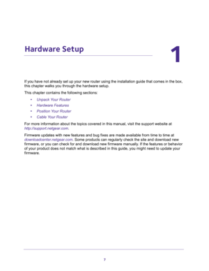 Page 77
1
1.   Hardware Setup
If you have not already set up your new router using the installation guide that comes in the box, 
this chapter walks you through the hardware setup. 
This chapter contains the following sections:
•Unpack Your Router 
•Hardware Features 
•Position Your Router 
•Cable Your Router 
For more information about the topics covered in this manual, visit the support website at 
http://support.netgear.com.
Firmware updates with new features and bug fixes are made available from time to...