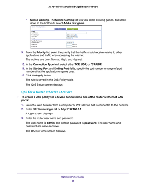 Page 61Optimize Performance 61
 AC750 Wireless Dual Band Gigabit Router R6050
•
Online Gaming . The Online Gaming list lets you select existing games, but scroll 
down to the bottom to select  Add a new game. 
9. From the Priority list, select the priority that this traffic should receive relative to other 
applications and traffic when accessing the Internet. 
The options are Low, Normal, High, and Highest.
10.  In the Connection T
 ype field, select either  TCP, UDP , or TCP/UDP .
11.  In the Starting Port...