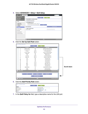 Page 62Optimize Performance 62
AC750 Wireless Dual Band Gigabit Router R6050 
4. 
Select  ADVANCED > Setup > QoS Setup.
5. Click the  Set Up QoS Rule button.
Scroll down
6. Click the  Add Priority Rule button. 
7. In the QoS Policy for  field, type a descriptive name for the LAN port. 