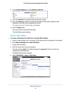 Page 63Optimize Performance 63
 AC750 Wireless Dual Band Gigabit Router R6050
8. 
In the Priority Category  list, select Ethernet LAN Port.
9. From the LAN Port list, select the Ethernet LAN port number.
10.  From the  Priority list, select the priority that this traf
 fic should receive relative to other 
applications and traffic when accessing the Internet. 
The options are Low, Normal, High, and Highest.
11.  Click the  Apply button.
The rule is saved in the QoS Policy table.
The QoS Setup screen displays....