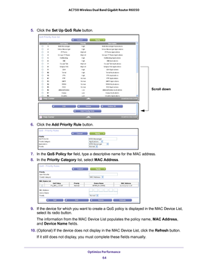 Page 64Optimize Performance 64
AC750 Wireless Dual Band Gigabit Router R6050 
5. 
Click the  Set Up QoS Rule button.
Scroll down
6. Click the  Add Priority Rule button. 
7. In the QoS Policy for  field, type a descriptive name for the MAC address.
8.  In the Priority Category list, select MAC Address.
9. If the device for which you want to create a QoS policy is displayed in \
the MAC Device List, 
select its radio button. 
The information from the MAC Device List populates the policy name, MAC Address,  and...