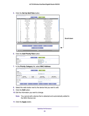 Page 66Optimize Performance 66
AC750 Wireless Dual Band Gigabit Router R6050 
5. 
Click the  Set Up QoS Rule button.
Scroll down
6. Click the  Add Priority Rule button. 
7. In the Priority Category list, select MAC Address.
8. Select the radio button next to the device that you want to edit.
9.  Click the  Edit button.
10.  Edit the information you want to change.
Note: You cannot edit a device that is detected and automatically added to 
the MAC Device List.
11.  Click the  Apply button. 