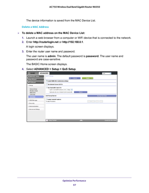 Page 67Optimize Performance 67
 AC750 Wireless Dual Band Gigabit Router R6050
The device information is saved from the MAC Device List.
Delete a MAC Address
To delete a MAC address on the MAC Device List:
1.  Launch a web browser from a computer or WiFi device that is connected to\
 the network.
2.  Enter  http://routerlogin.net  or http://192.168.0.1.
A login screen displays.
3.  Enter the router user name and password.
The user name is  admin. 
 The default password is password. The user name and 
password...