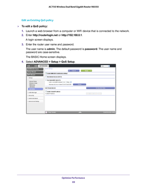 Page 69Optimize Performance 69
 AC750 Wireless Dual Band Gigabit Router R6050
Edit an Existing QoS policy
To edit a QoS policy:
1. 
Launch a web browser from a computer or WiFi device that is connected to\
 the network.
2.  Enter  http://routerlogin.net  or http://192.168.0.1.
A login screen displays.
3.  Enter the router user name and password.
The user name is  admin. 
 The default password is password. The user name and 
password are case-sensitive.
The BASIC Home screen displays.
4.  Select  ADV
 ANCED >...