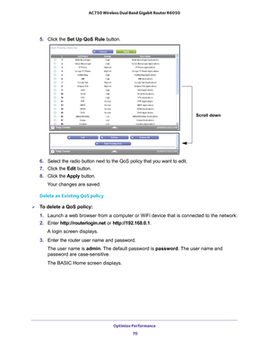 Page 70Optimize Performance 70
AC750 Wireless Dual Band Gigabit Router R6050 
5. 
Click the  Set Up QoS Rule button.
Scroll down
6. Select the radio button next to the QoS policy that you want to edit.
7.  Click the  Edit button.
8.  Click the  Apply button.
Your changes are saved.
Delete an Existing QoS policy
To delete a QoS policy:
1.  Launch a web browser from a computer or WiFi device that is connected to\
 the network.
2.  Enter  http://routerlogin.net  or http://192.168.0.1.
A login screen displays.
3....