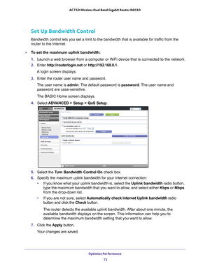 Page 72Optimize Performance 72
AC750 Wireless Dual Band Gigabit Router R6050 
Set Up Bandwidth Control
Bandwidth control lets you set a limit to the bandwidth that is availabl\
e for traffic from the 
router to the Internet.
To set the maximum uplink bandwidth:
1. 
Launch a web browser from a computer or WiFi device that is connected to\
 the network.
2.  Enter  http://routerlogin.net  or http://192.168.0.1.
A login screen displays.
3.  Enter the router user name and password.
The user name is  admin. 
 The...