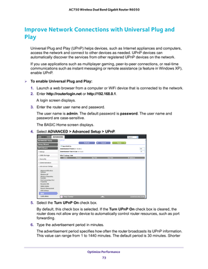 Page 73Optimize Performance 73
 AC750 Wireless Dual Band Gigabit Router R6050
Improve Network Connections with Universal Plug and 
Play
Universal Plug and Play (UPnP) helps devices, such as Internet applian\
ces and computers, 
access the network and connect to other devices as needed. UPnP devices \
can 
automatically discover the services from other registered UPnP devices o\
n the network.
If you use applications such as multiplayer gaming, peer-to-peer connect\
ions, or real-time 
communications such as...