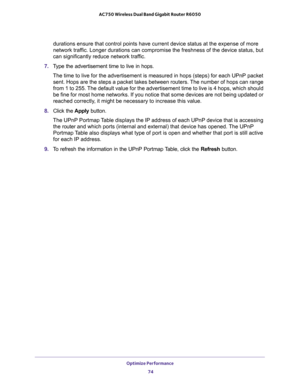 Page 74Optimize Performance 
74 AC750 Wireless Dual Band Gigabit Router R6050 
durations ensure that control points have current device status at the expense of more 
network traffic. Longer durations can compromise the freshness of the device status, but 
can significantly reduce network traffic.
7. Type the advertisement time to live in hops.
The time to live for the advertisement is measured in hops (steps) for each UPnP packet 
sent. Hops are the steps a packet takes between routers. The number of hops can...