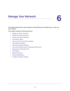 Page 7575
6
6.   Manage Your Network
This chapter describes the router settings for administering and maintaining your router and 
home network. 
This chapter includes the following sections:
•Update the Router Firmware 
•Change the admin Password 
•Recover the admin Password 
•View Router Status 
•View the Internet Connection Settings 
•View Wireless Settings 
•View Guest Network Settings 
•View Logs of Web Access or Attempted Web Access 
•Manage the Configuration File 
•Traffic Meter 
•Reboot the Router...