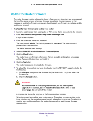 Page 76Manage Your Network 
76 AC750 Wireless Dual Band Gigabit Router R6050 
Update the Router Firmware
The router firmware (routing software) is stored in flash memory. You might see a message at 
the top of the genie screens when new firmware is available. You can respond to that 
message to update the firmware, or you can check to see if new firmware is available, and to 
update your product. 
To check for new firmware and update your router:
1. Launch a web browser from a computer or WiFi device that is...