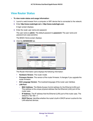 Page 79Manage Your Network 79
 AC750 Wireless Dual Band Gigabit Router R6050
View Router Status
To view router status and usage information:
1. 
Launch a web browser from a computer or WiFi device that is connected to\
 the network.
2.  Enter  http://www
 .routerlogin.net or http://www.routerlogin.com.
A login screen displays.
3.  Enter the router user name and password.
The user name is  admin. 
 The default password is password. The user name and 
password are case-sensitive.
The BASIC Home screen displays....