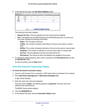 Page 81Manage Your Network 81
 AC750 Wireless Dual Band Gigabit Router R6050
6. 
In the Internet Port pane, click the Show Statistics  button.
The following information displays:
• System Up T
 ime. The time elapsed since the router was last restarted.
• Port. 
The statistics for the WAN (Internet) and LAN (Ethernet) ports. For each port, 
the screen displays the following information:
- Status. 
 The link status of the port.
- TxPkts. 
 The number of packets transmitted on this port since reset or manual...