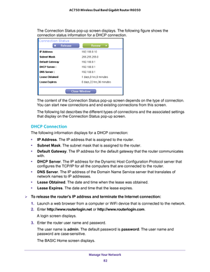 Page 82Manage Your Network 82
AC750 Wireless Dual Band Gigabit Router R6050 
The Connection Status pop-up screen displays. The following figure shows the 
connection status information for a DHCP connection.
The content of the Connection Status pop-up screen depends on the type o\
f connection. 
You can start new connections and end existing connections from this scre\
en.
The following list describes the different types of connections and the associated settings that display on the Connection Status pop-up...