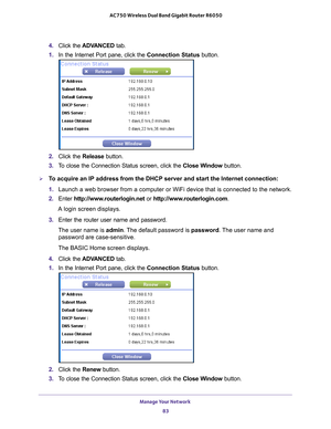 Page 83Manage Your Network 83
 AC750 Wireless Dual Band Gigabit Router R6050
4. 
Click the  ADVANCED  tab. 
1.  In the Internet Port pane, click the Connection Status button.
2. Click the  Release button.
3.  T
o close the Connection Status screen, click the  Close Window button.
To acquire an IP address from the DHCP server and start the Internet conn\
ection:
1. Launch a web browser from a computer or WiFi device that is connected to\
 the network.
2.  Enter  http://www
 .routerlogin.net or...